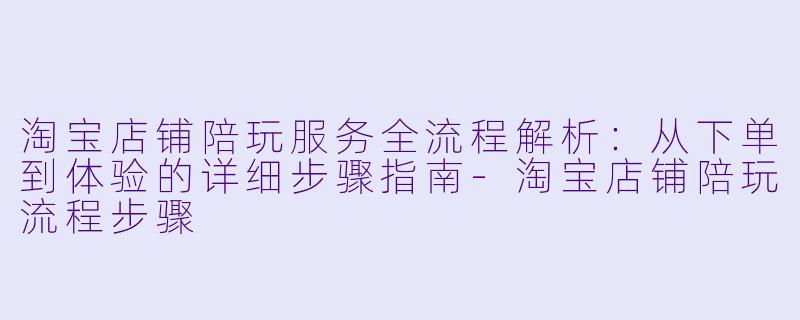 淘宝店铺陪玩服务全流程解析：从下单到体验的详细步骤指南-淘宝店铺陪玩流程步骤