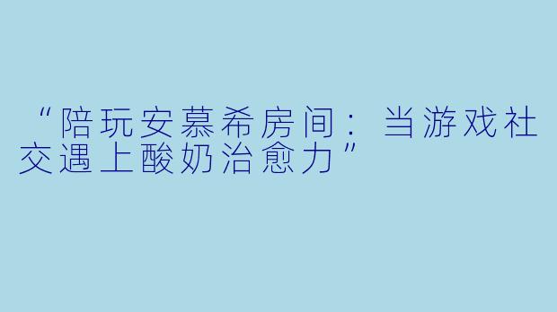 “陪玩安慕希房间：当游戏社交遇上酸奶治愈力”