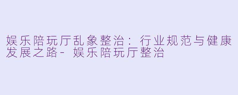 娱乐陪玩厅乱象整治：行业规范与健康发展之路-娱乐陪玩厅整治