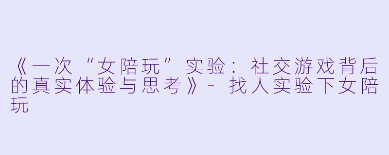 《一次“女陪玩”实验：社交游戏背后的真实体验与思考》-找人实验下女陪玩