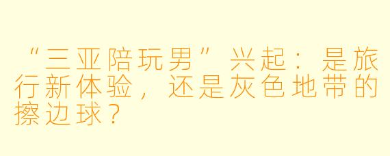 “三亚陪玩男”兴起：是旅行新体验，还是灰色地带的擦边球？