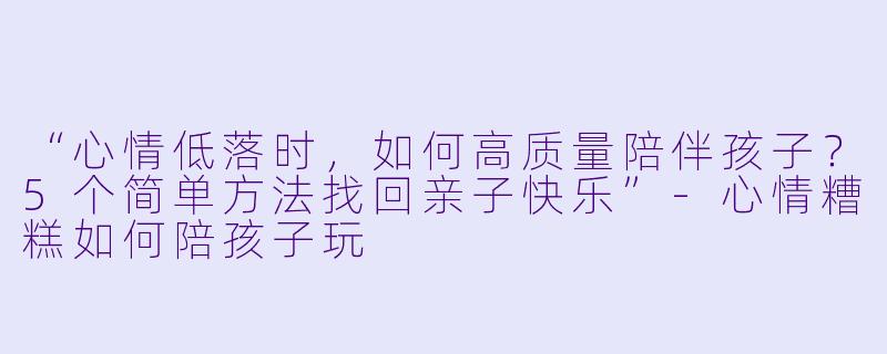 “心情低落时，如何高质量陪伴孩子？5个简单方法找回亲子快乐”-心情糟糕如何陪孩子玩