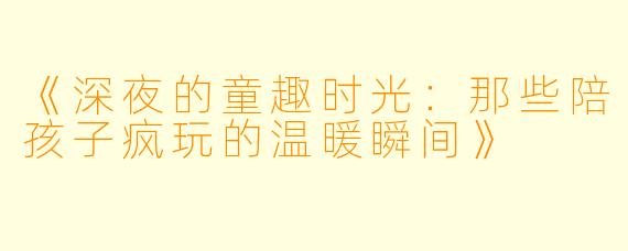 《深夜的童趣时光：那些陪孩子疯玩的温暖瞬间》