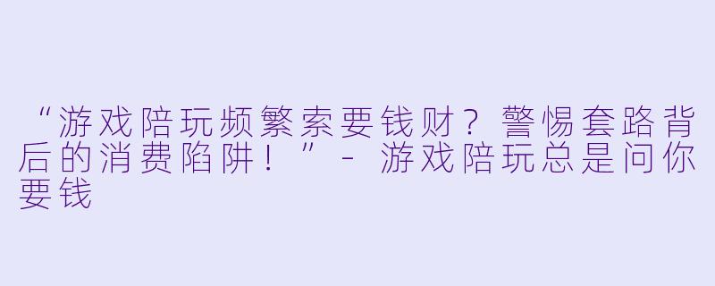 “游戏陪玩频繁索要钱财？警惕套路背后的消费陷阱！”-游戏陪玩总是问你要钱