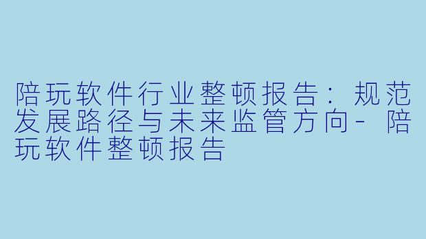 陪玩软件行业整顿报告：规范发展路径与未来监管方向-陪玩软件整顿报告