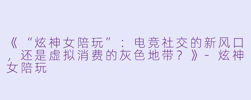 《“炫神女陪玩”：电竞社交的新风口，还是虚拟消费的灰色地带？》-炫神女陪玩