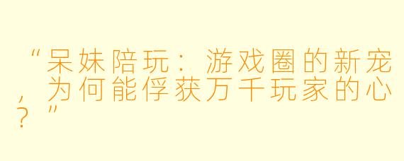 “呆妹陪玩：游戏圈的新宠，为何能俘获万千玩家的心？”