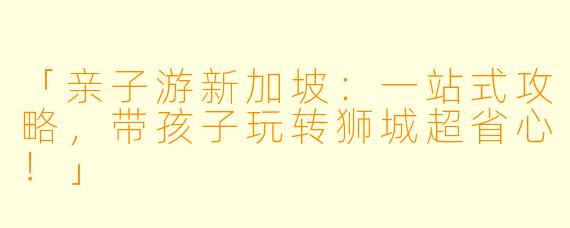 「亲子游新加坡：一站式攻略，带孩子玩转狮城超省心！」