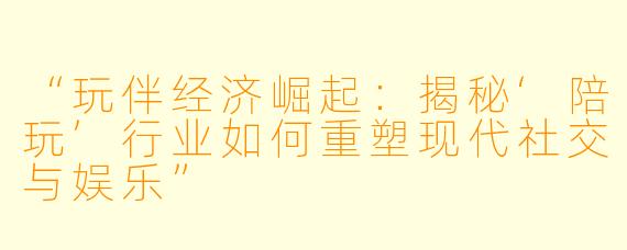 “玩伴经济崛起：揭秘‘陪玩’行业如何重塑现代社交与娱乐”