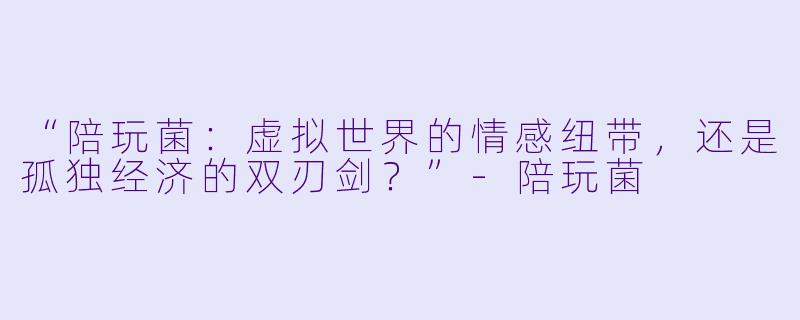 “陪玩菌:虚拟世界的情感纽带,还是孤独经济的双刃剑?”