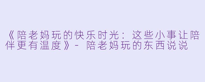 《陪老妈玩的快乐时光：这些小事让陪伴更有温度》-陪老妈玩的东西说说