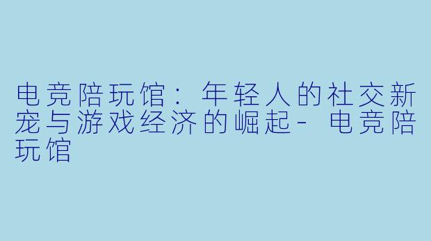 电竞陪玩馆:年轻人的社交新宠与游戏经济的崛起-电竞陪玩馆