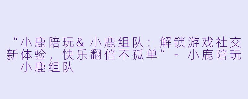 “小鹿陪玩&小鹿组队：解锁游戏社交新体验，快乐翻倍不孤单”-小鹿陪玩 小鹿组队
