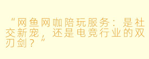 “网鱼网咖陪玩服务：是社交新宠，还是电竞行业的双刃剑？”