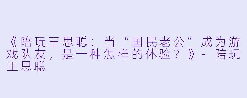 《陪玩王思聪：当“国民老公”成为游戏队友，是一种怎样的体验？》-陪玩王思聪
