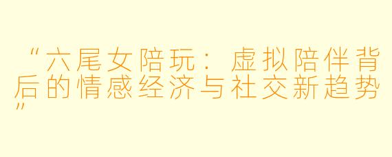 “六尾女陪玩：虚拟陪伴背后的情感经济与社交新趋势”
