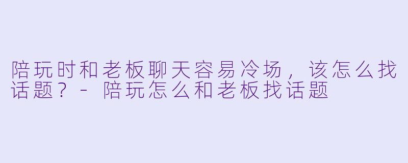 陪玩时和老板聊天容易冷场，该怎么找话题？-陪玩怎么和老板找话题