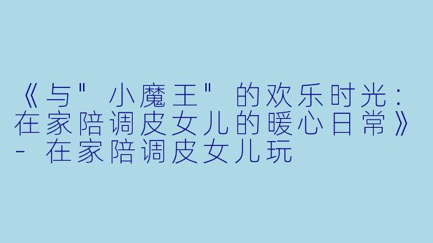 《与"小魔王"的欢乐时光:在家陪调皮女儿的暖心日常》