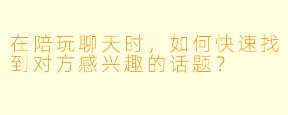 在陪玩聊天时，如何快速找到对方感兴趣的话题？