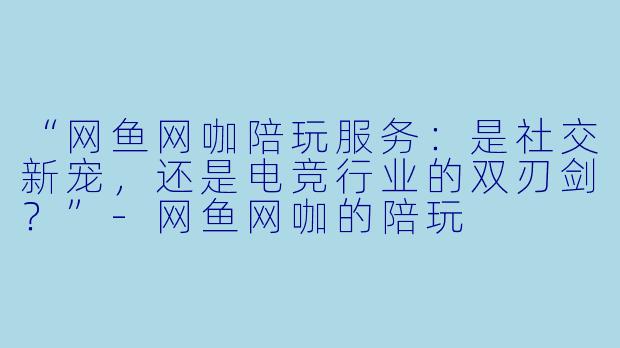 “网鱼网咖陪玩服务：是社交新宠，还是电竞行业的双刃剑？”-网鱼网咖的陪玩