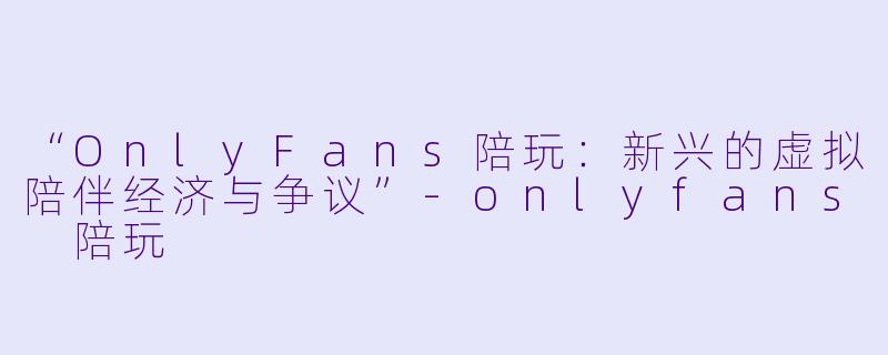 “OnlyFans陪玩：新兴的虚拟陪伴经济与争议”-onlyfans 陪玩