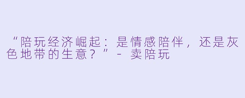 “陪玩经济崛起：是情感陪伴，还是灰色地带的生意？”-卖陪玩