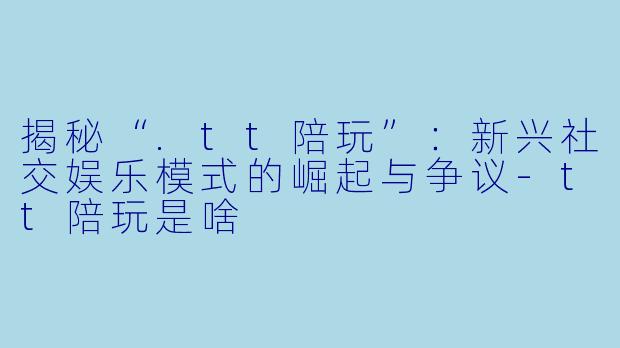 揭秘“.tt陪玩”：新兴社交娱乐模式的崛起与争议-tt陪玩是啥