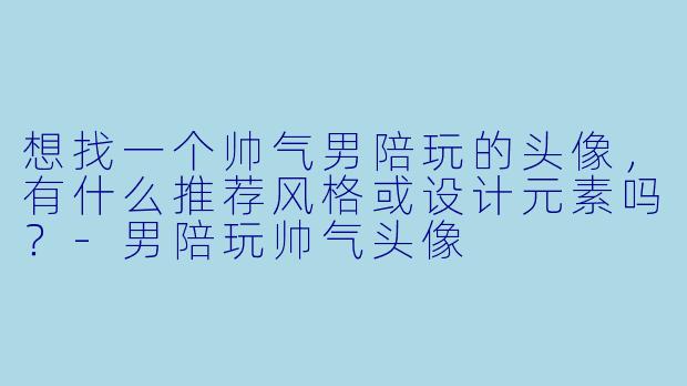 想找一个帅气男陪玩的头像，有什么推荐风格或设计元素吗？-男陪玩帅气头像