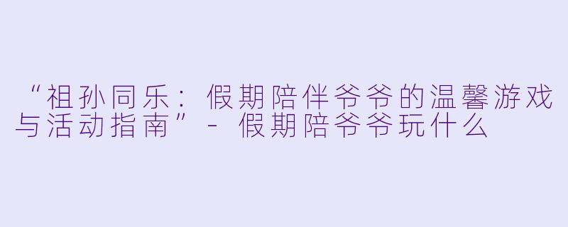 “祖孙同乐：假期陪伴爷爷的温馨游戏与活动指南”-假期陪爷爷玩什么