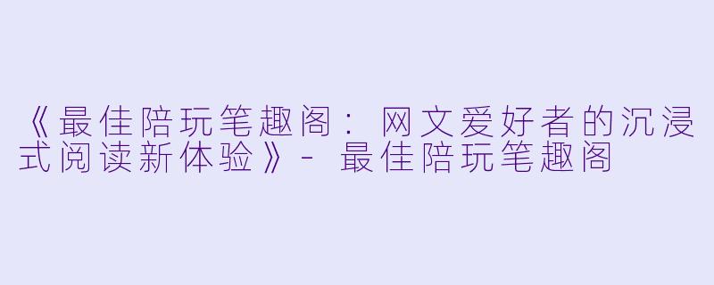《最佳陪玩笔趣阁：网文爱好者的沉浸式阅读新体验》-最佳陪玩笔趣阁