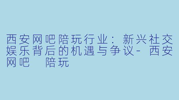 西安网吧陪玩行业：新兴社交娱乐背后的机遇与争议-西安网吧 陪玩