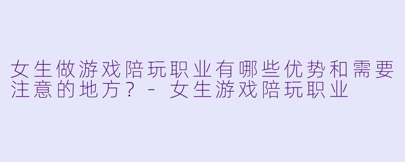 女生做游戏陪玩职业有哪些优势和需要注意的地方？-女生游戏陪玩职业
