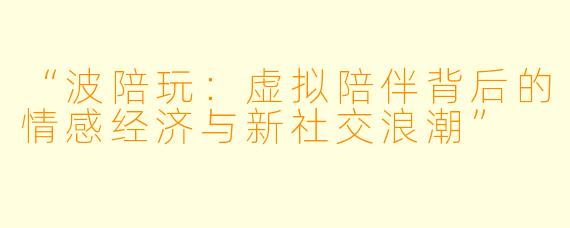 “波陪玩：虚拟陪伴背后的情感经济与新社交浪潮”