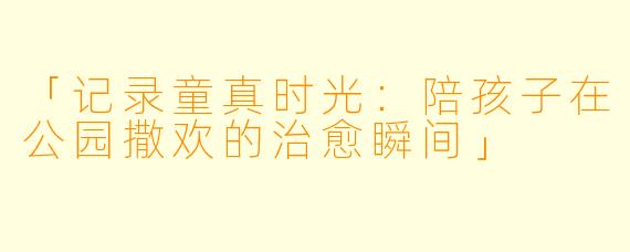 「记录童真时光：陪孩子在公园撒欢的治愈瞬间」