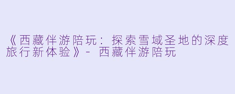 《西藏伴游陪玩：探索雪域圣地的深度旅行新体验》-西藏伴游陪玩