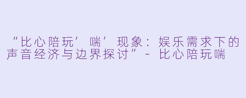 “比心陪玩‘喘’现象：娱乐需求下的声音经济与边界探讨”-比心陪玩喘