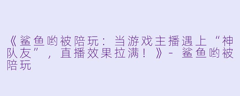 《鲨鱼哟被陪玩：当游戏主播遇上“神队友”，直播效果拉满！》-鲨鱼哟被陪玩