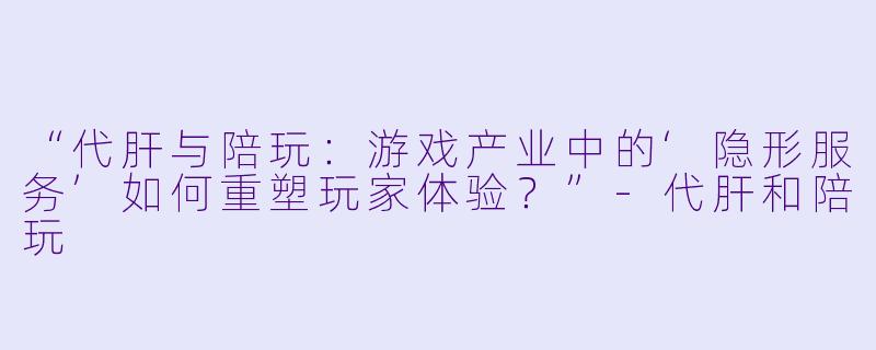 “代肝与陪玩：游戏产业中的‘隐形服务’如何重塑玩家体验？”-代肝和陪玩