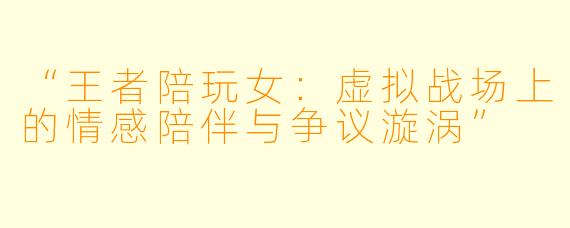 “王者陪玩女：虚拟战场上的情感陪伴与争议漩涡”