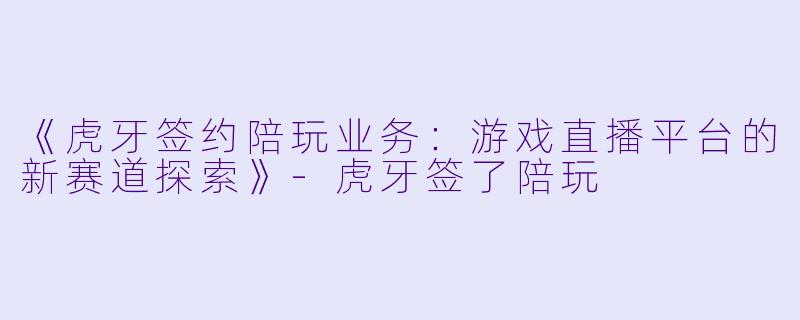 《虎牙签约陪玩业务：游戏直播平台的新赛道探索》-虎牙签了陪玩