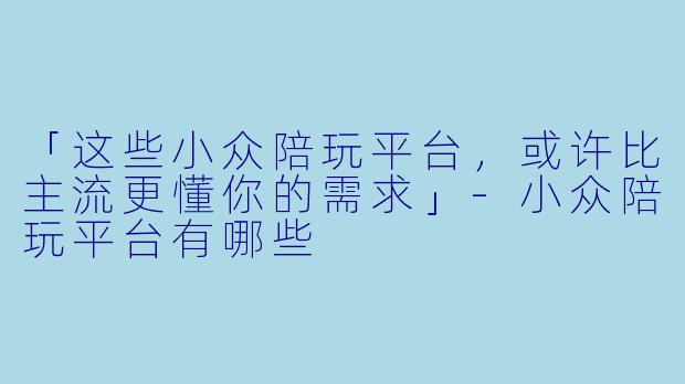 「这些小众陪玩平台，或许比主流更懂你的需求」-小众陪玩平台有哪些