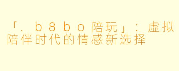 「.b8bo陪玩」：虚拟陪伴时代的情感新选择