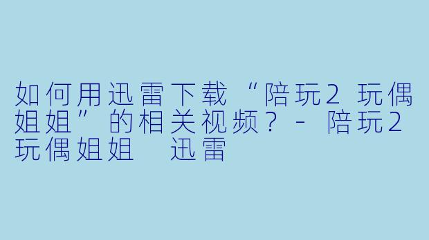 如何用迅雷下载“陪玩2玩偶姐姐”的相关视频？-陪玩2玩偶姐姐 迅雷