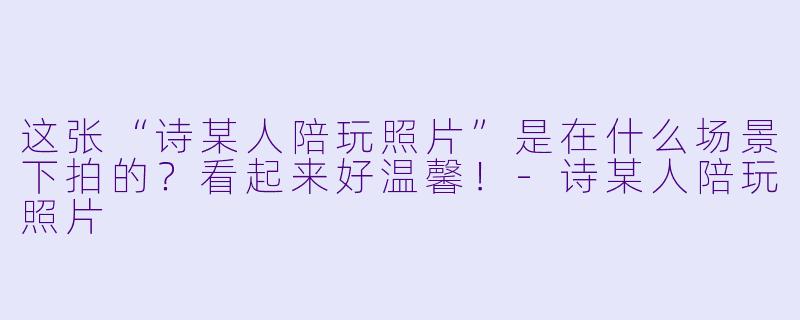 这张“诗某人陪玩照片”是在什么场景下拍的？看起来好温馨！-诗某人陪玩照片