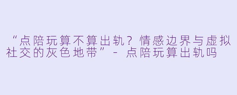 “点陪玩算不算出轨？情感边界与虚拟社交的灰色地带”-点陪玩算出轨吗