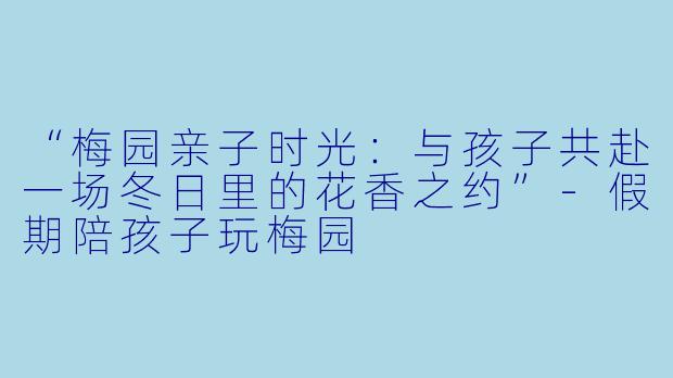 “梅园亲子时光：与孩子共赴一场冬日里的花香之约”-假期陪孩子玩梅园