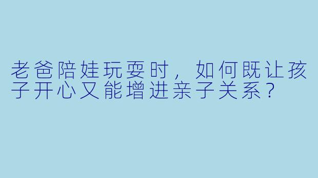 老爸陪娃玩耍时，如何既让孩子开心又能增进亲子关系？