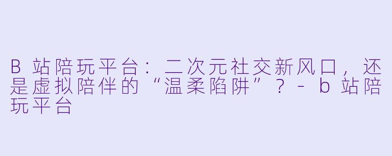 B站陪玩平台：二次元社交新风口，还是虚拟陪伴的“温柔陷阱”？-b站陪玩平台