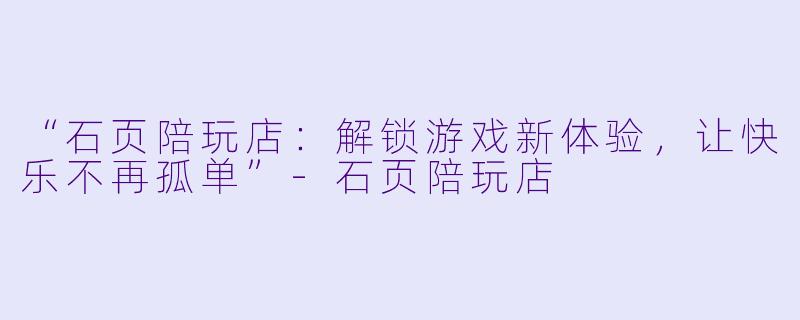“石页陪玩店：解锁游戏新体验，让快乐不再孤单”-石页陪玩店