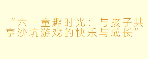 “六一童趣时光：与孩子共享沙坑游戏的快乐与成长”